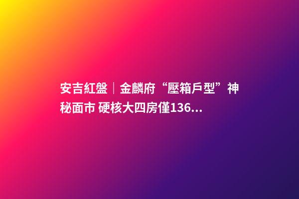 安吉紅盤｜金麟府“壓箱戶型”神秘面市 硬核大四房僅136萬起？！